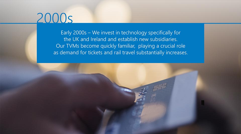 Early 2000s - We invest in technology specifically for the UK and Ireland and establish new subsidiaries. Our TVMs become quickly familiar, playing a crucial role as demand for tickets and rail travel substantially increases.